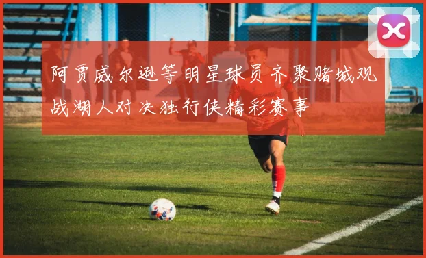 阿贾威尔逊等明星球员齐聚赌城观战湖人对决独行侠精彩赛事