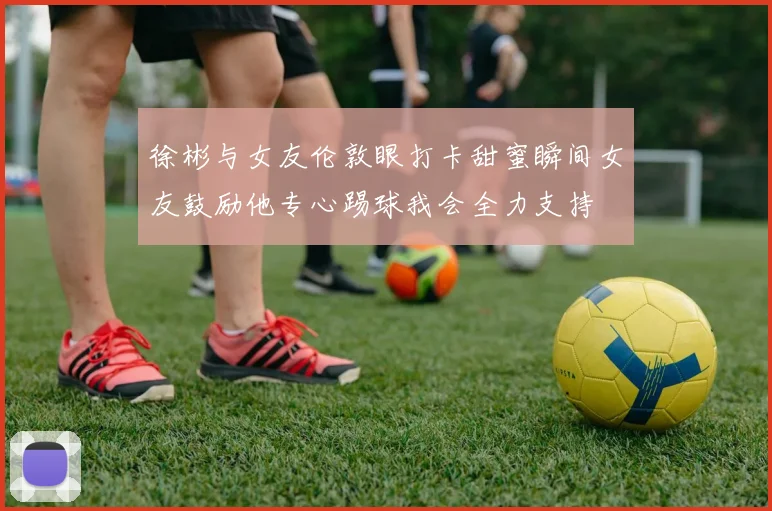 徐彬与女友伦敦眼打卡甜蜜瞬间女友鼓励他专心踢球我会全力支持