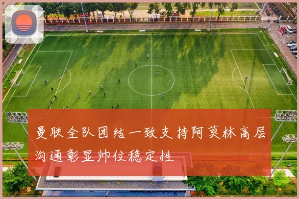 曼联全队团结一致支持阿莫林高层沟通彰显帅位稳定性