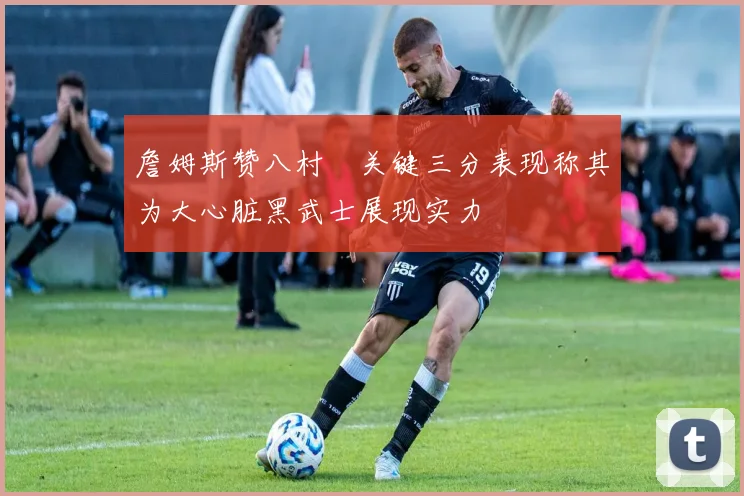 詹姆斯赞八村塁关键三分表现称其为大心脏黑武士展现实力