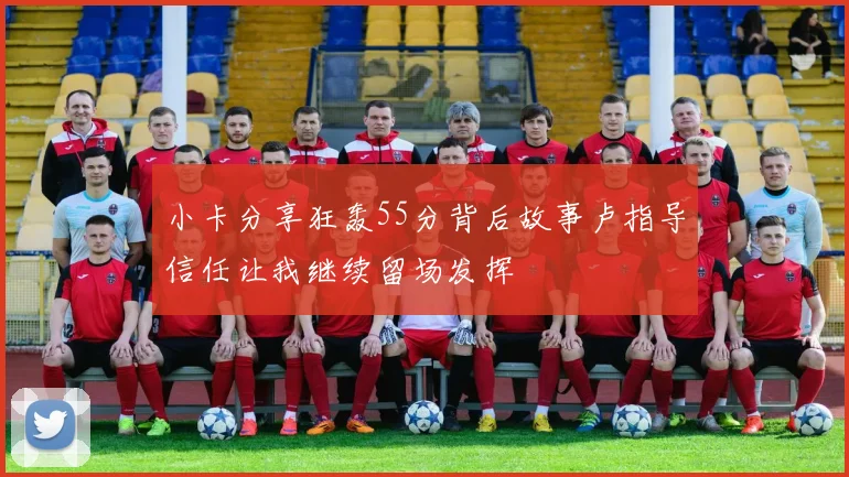 小卡分享狂轰55分背后故事卢指导信任让我继续留场发挥