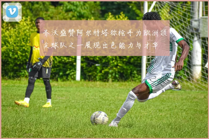 齐沃盛赞阿尔特塔称枪手为欧洲顶尖球队之一展现出色能力与才华