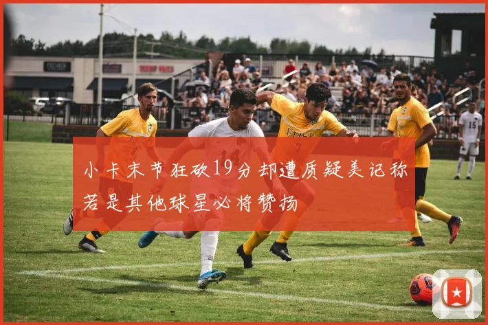 小卡末节狂砍19分却遭质疑美记称若是其他球星必将赞扬