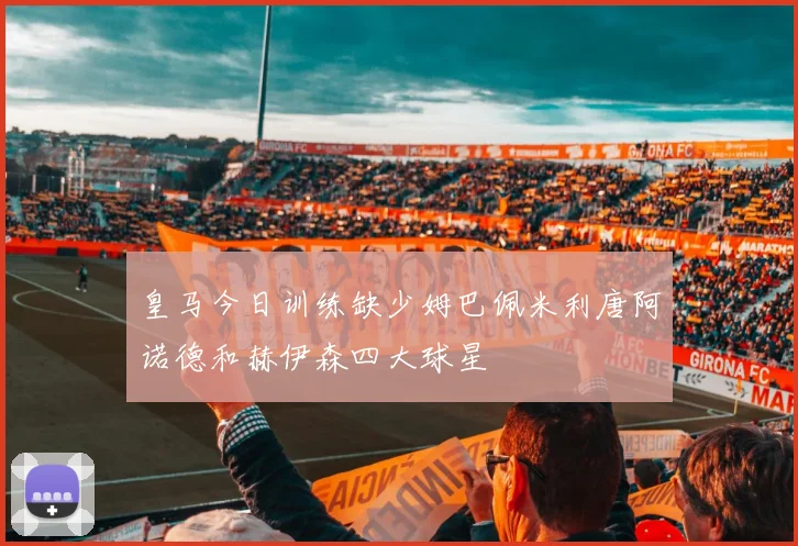 皇马今日训练缺少姆巴佩米利唐阿诺德和赫伊森四大球星