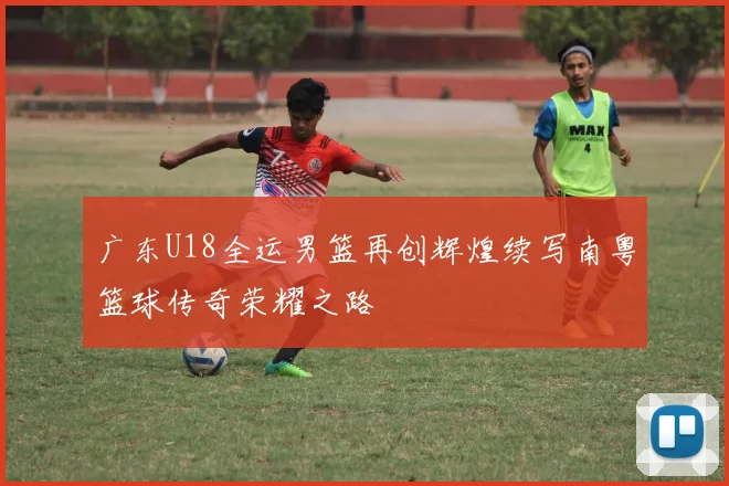 广东U18全运男篮再创辉煌续写南粤篮球传奇荣耀之路
