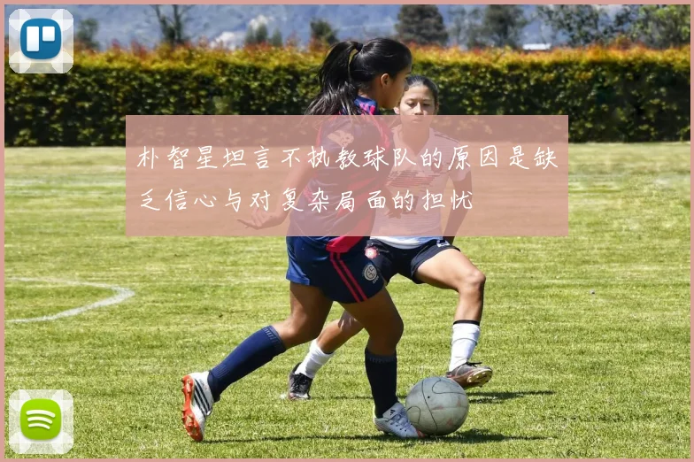 朴智星坦言不执教球队的原因是缺乏信心与对复杂局面的担忧
