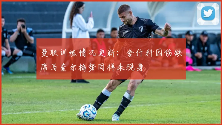 曼联训练情况更新：舍什科因伤缺席马奎尔梅努同样未现身